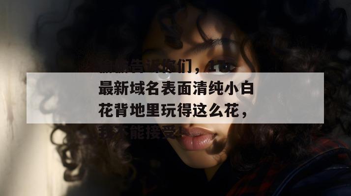 偷偷告诉你们，17c最新域名表面清纯小白花背地里玩得这么花，我不能接受！