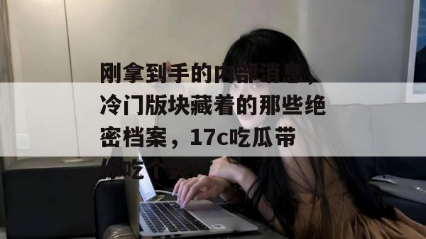 刚拿到手的内部消息，冷门版块藏着的那些绝密档案，17c吃瓜带你吃个爽！
