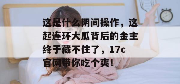 这是什么阴间操作，这起连环大瓜背后的金主终于藏不住了，17c官网带你吃个爽！