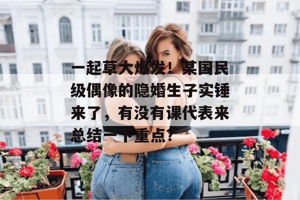 一起草大爆发！某国民级偶像的隐婚生子实锤来了，有没有课代表来总结一下重点？
