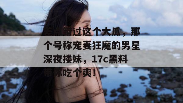差点错过这个大瓜，那个号称宠妻狂魔的男星深夜搂妹，17c黑料带你吃个爽！