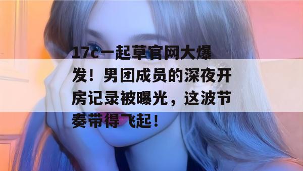 17c一起草官网大爆发！男团成员的深夜开房记录被曝光，这波节奏带得飞起！