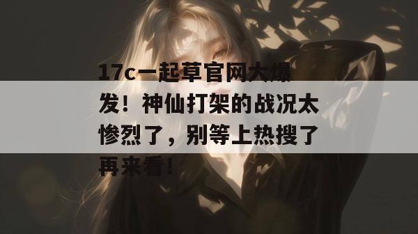 17c一起草官网大爆发!神仙打架的战况太惨烈了,别等上热搜了再来看! 17c一起草官网大爆发!神仙打架的战况太惨烈了,别等上热搜了再来看!