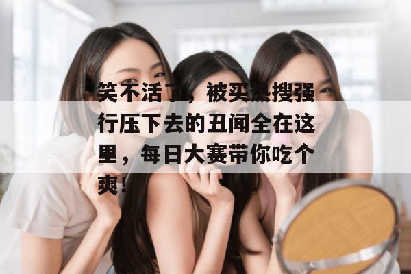 笑不活了，被买热搜强行压下去的丑闻全在这里，每日大赛带你吃个爽！