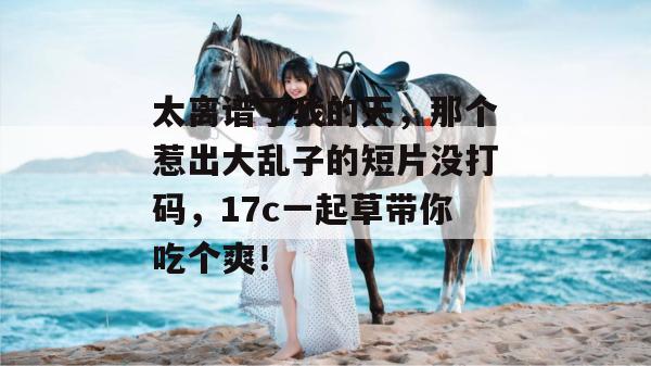 太离谱了我的天,那个惹出大乱子的短片没打码,17c一起草带你吃个爽! 太离谱了我的天,那个惹出大乱子的短片没打码,17c一起草带你吃个爽!