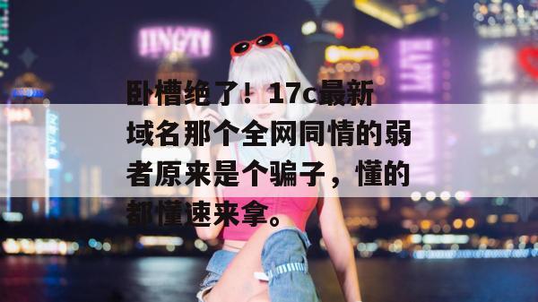 卧槽绝了！17c最新域名那个全网同情的弱者原来是个骗子，懂的都懂速来拿。