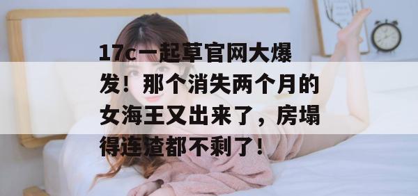 17c一起草官网大爆发！那个消失两个月的女海王又出来了，房塌得连渣都不剩了！