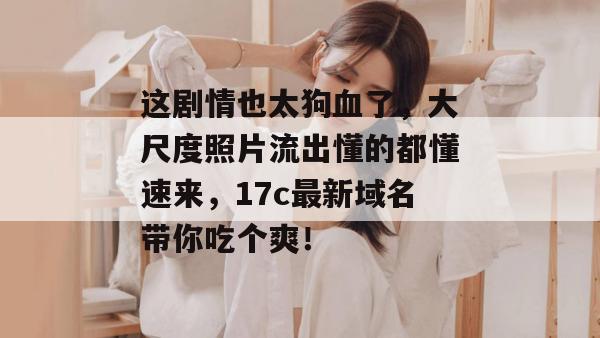 这剧情也太狗血了,大尺度照片流出懂的都懂速来,17c最新域名带你吃个爽! 这剧情也太狗血了,大尺度照片流出懂的都懂速来,17c最新域名带你吃个爽!