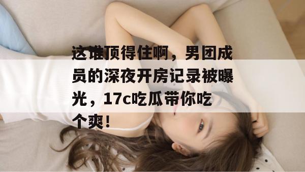 这谁顶得住啊，男团成员的深夜开房记录被曝光，17c吃瓜带你吃个爽！