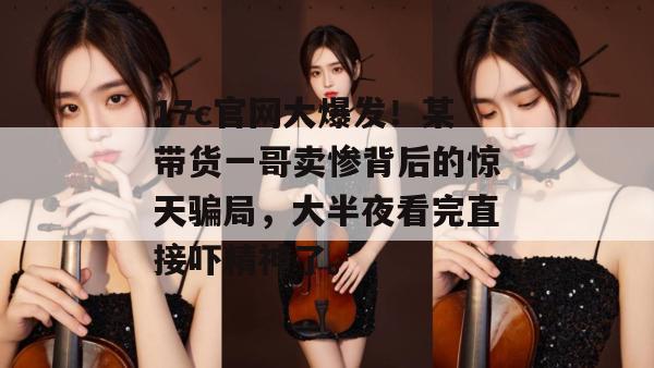 17c官网大爆发！某带货一哥卖惨背后的惊天骗局，大半夜看完直接吓精神了。