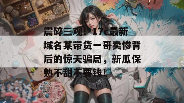 震碎三观！17c最新域名某带货一哥卖惨背后的惊天骗局，新瓜保熟不甜不要钱！