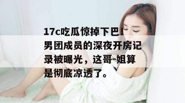 17c吃瓜惊掉下巴!男团成员的深夜开房记录被曝光,这哥-姐算是彻底凉透了。 17c吃瓜惊掉下巴!男团成员的深夜开房记录被曝光,这哥-姐算是彻底凉透了。