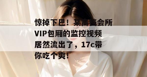 惊掉下巴！某高档会所VIP包厢的监控视频居然流出了，17c带你吃个爽！