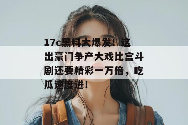 17c黑料大爆发！这出豪门争产大戏比宫斗剧还要精彩一万倍，吃瓜速度进！