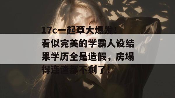 17c一起草大爆发！看似完美的学霸人设结果学历全是造假，房塌得连渣都不剩了！