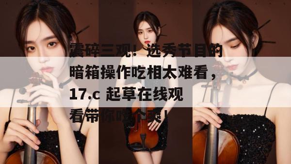 震碎三观！选秀节目的暗箱操作吃相太难看，17.c 起草在线观看带你吃个爽！