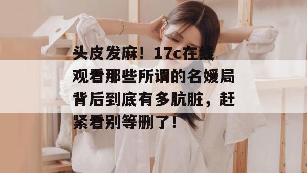 头皮发麻！17c在线观看那些所谓的名媛局背后到底有多肮脏，赶紧看别等删了！