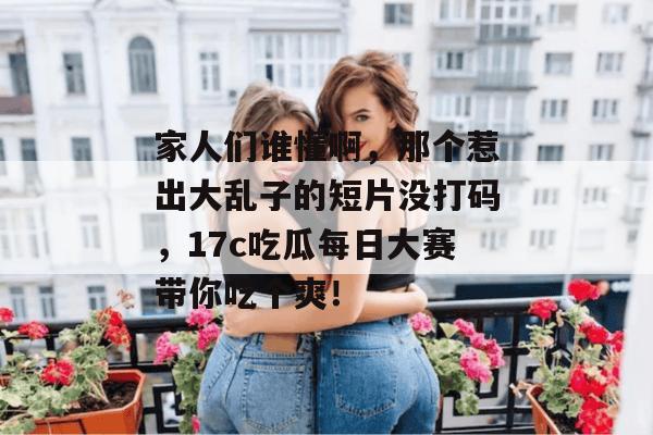 家人们谁懂啊，那个惹出大乱子的短片没打码，17c吃瓜每日大赛带你吃个爽！