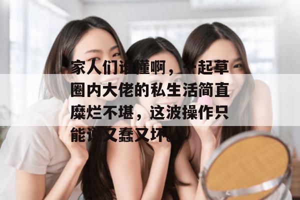 家人们谁懂啊，一起草圈内大佬的私生活简直糜烂不堪，这波操作只能说又蠢又坏。